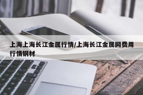 上海上海长江金属行情/上海长江金属网费用行情钢材