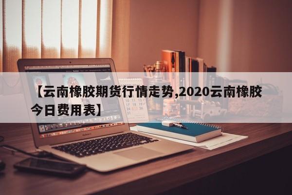 【云南橡胶期货行情走势,2020云南橡胶今日费用表】