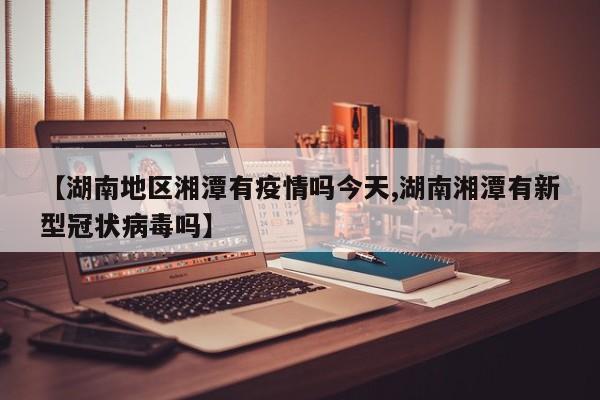 【湖南地区湘潭有疫情吗今天,湖南湘潭有新型冠状病毒吗】