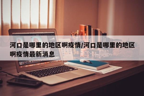 河口是哪里的地区啊疫情/河口是哪里的地区啊疫情最新消息