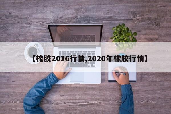 【橡胶2016行情,2020年橡胶行情】